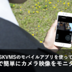 スマホで簡単にカメラ映像モニタリング～SKVMSのモバイルアプリ～